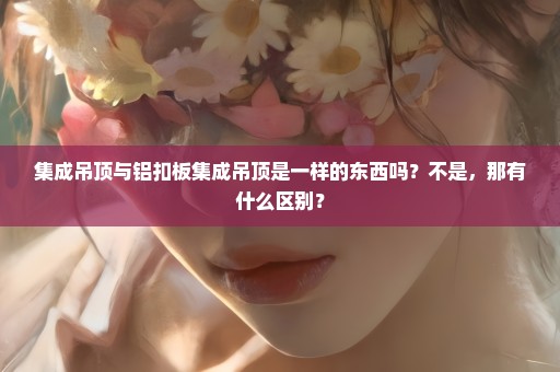 集成吊顶与铝扣板集成吊顶是一样的东西吗？不是，那有什么区别？