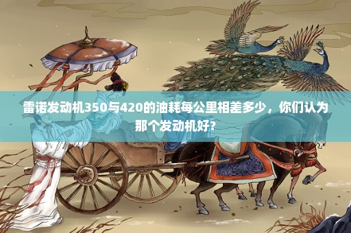 雷诺发动机350与420的油耗每公里相差多少，你们认为那个发动机好？