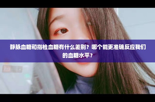 静脉血糖和指检血糖有什么差别？哪个能更准确反应我们的血糖水平？