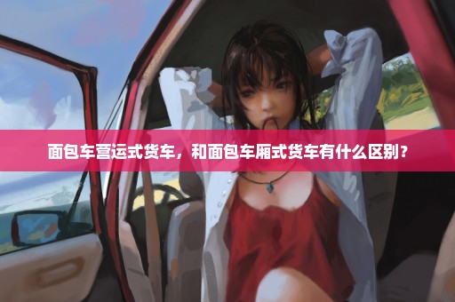 面包车营运式货车，和面包车厢式货车有什么区别？