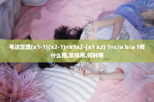 韦达定理(x1-1)(x2-1)=x1x2-(x1+x2)+1=c/a+b/a+1有什么用,怎样用,何时用