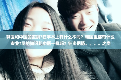 韩医和中医的差别?在学术上有什么不同？韩医里都有什么专业?学的知识和中医一样吗？针灸把脉。。。。之类