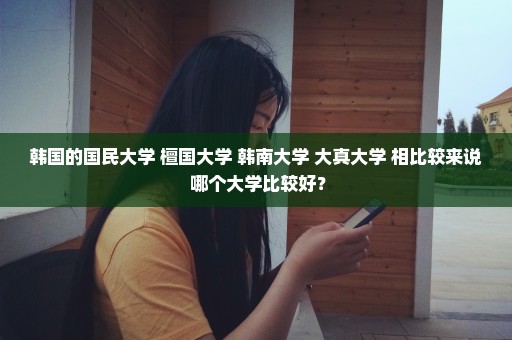 韩国的国民大学 檀国大学 韩南大学 大真大学 相比较来说 哪个大学比较好？