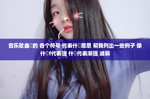 音乐歌曲裏的 各个符号 代表什麼意思 帮我列出一些例子 像什麼f代表强 什麼代表渐强 减弱