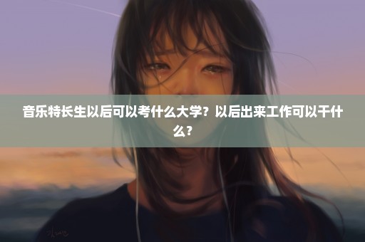 音乐特长生以后可以考什么大学？以后出来工作可以干什么？