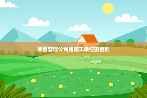 项目管理公司和施工单位的区别