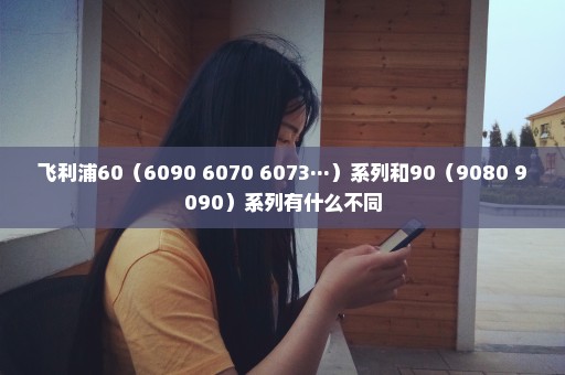 飞利浦60（6090 6070 6073···）系列和90（9080 9090）系列有什么不同