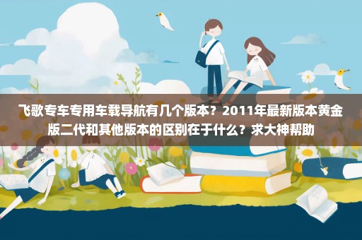 飞歌专车专用车载导航有几个版本？2011年最新版本黄金版二代和其他版本的区别在于什么？求大神帮助