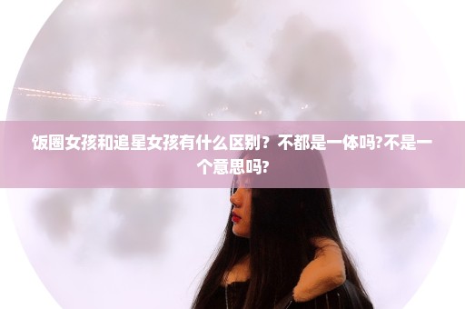 饭圈女孩和追星女孩有什么区别？不都是一体吗?不是一个意思吗?