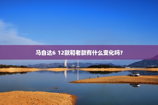 马自达6 12款和老款有什么变化吗？