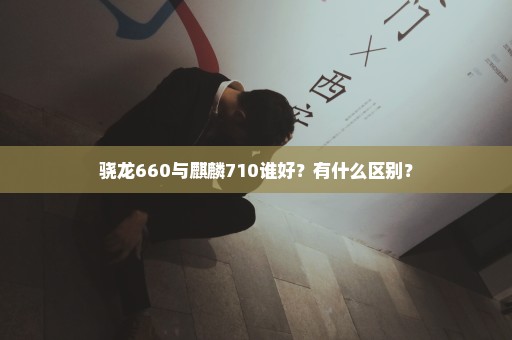 骁龙660与麒麟710谁好？有什么区别？