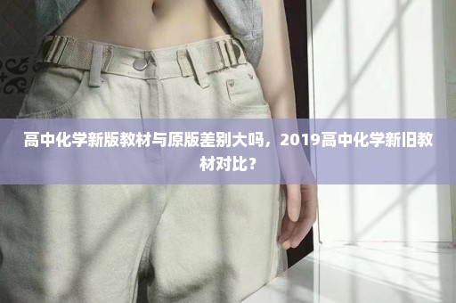 高中化学新版教材与原版差别大吗，2019高中化学新旧教材对比？