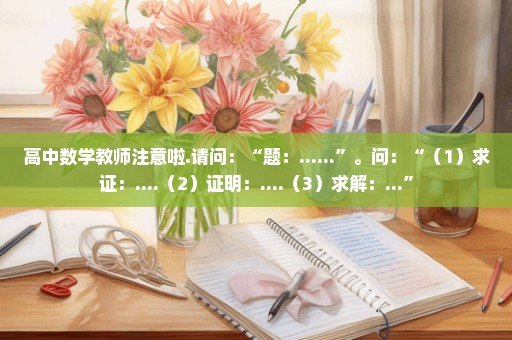 高中数学教师注意啦.请问：“题：......”。问：“（1）求证：....（2）证明：....（3）求解：...”