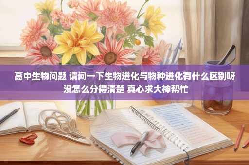 高中生物问题 请问一下生物进化与物种进化有什么区别呀 没怎么分得清楚 真心求大神帮忙