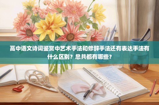 高中语文诗词鉴赏中艺术手法和修辞手法还有表达手法有什么区别？总共都有哪些？