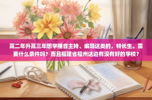 高二年升高三年想学播音主持、编导这类的，特长生。需要什么条件吗？而且福建省福州这边有没有好的学校？