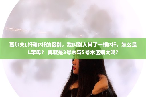 高尔夫L杆和P杆的区别，我叫别人带了一根P杆，怎么是L字母？ 再就是3号木与5号木区别大吗？