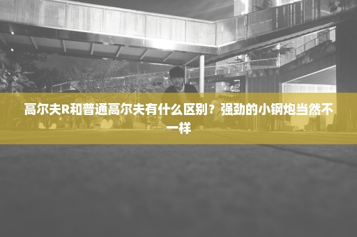 高尔夫R和普通高尔夫有什么区别？强劲的小钢炮当然不一样