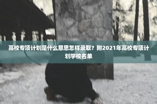 高校专项计划是什么意思怎样录取？附2021年高校专项计划学校名单