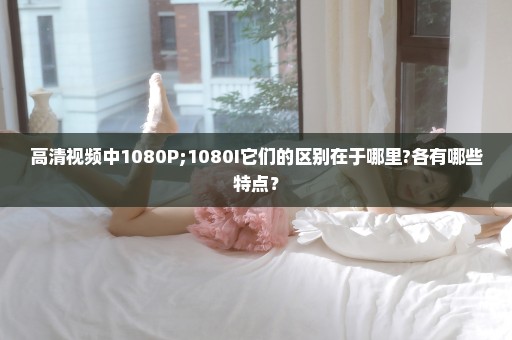 高清视频中1080P;1080I它们的区别在于哪里?各有哪些特点？