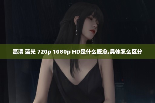 高清 蓝光 720p 1080p HD是什么概念,具体怎么区分