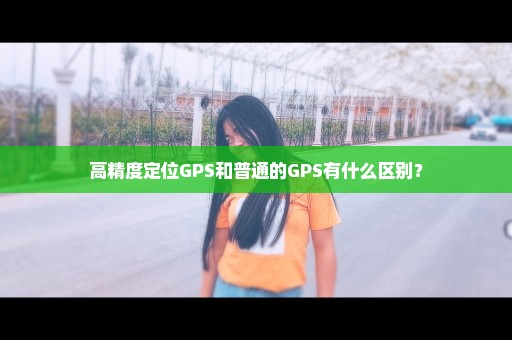 高精度定位GPS和普通的GPS有什么区别？