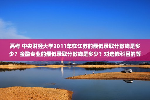 高考 中央财经大学2011年在江苏的最低录取分数线是多少？金融专业的最低录取分数线是多少？对选修科目的等