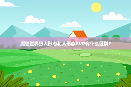 魔兽世界狼人形态和人形态PVP有什么区别？