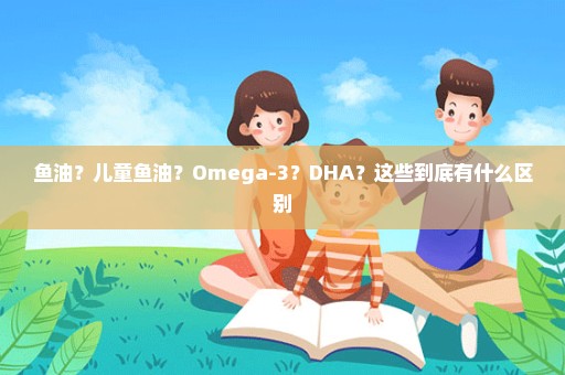 鱼油？儿童鱼油？Omega-3？DHA？这些到底有什么区别