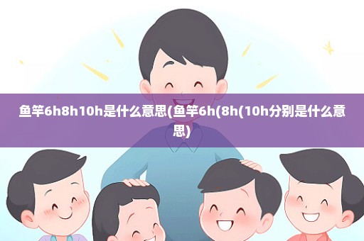 鱼竿6h8h10h是什么意思(鱼竿6h(8h(10h分别是什么意思)