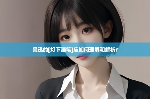 鲁迅的[灯下漫笔]应如何理解和解析?