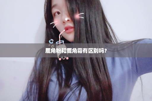 鹿角粉和鹿角霜有区别吗？