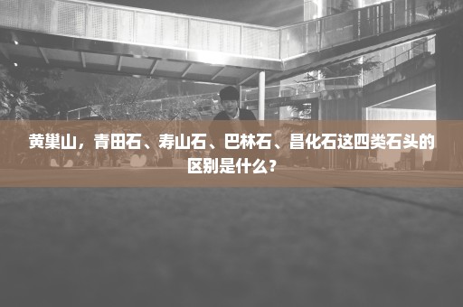 黄巢山，青田石、寿山石、巴林石、昌化石这四类石头的区别是什么？