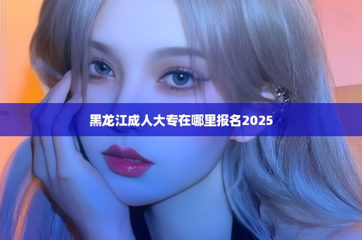 黑龙江成人大专在哪里报名2025