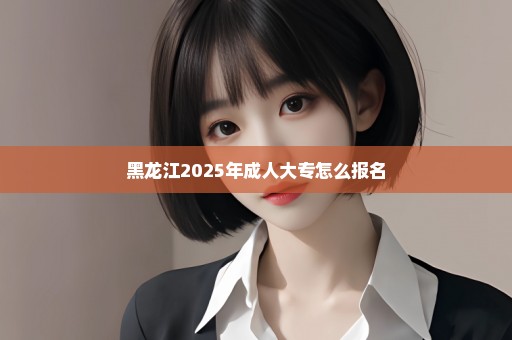 黑龙江2025年成人大专怎么报名