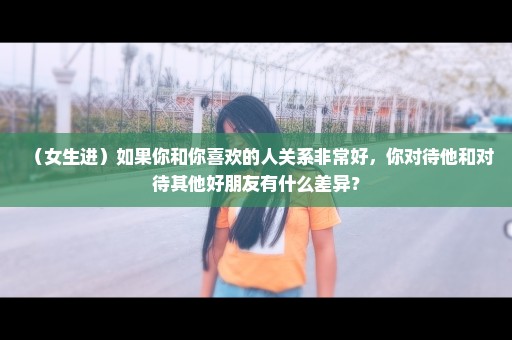 （女生进）如果你和你喜欢的人关系非常好，你对待他和对待其他好朋友有什么差异？