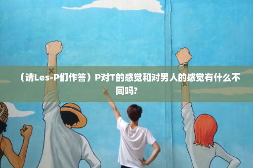 （请Les-P们作答）P对T的感觉和对男人的感觉有什么不同吗?