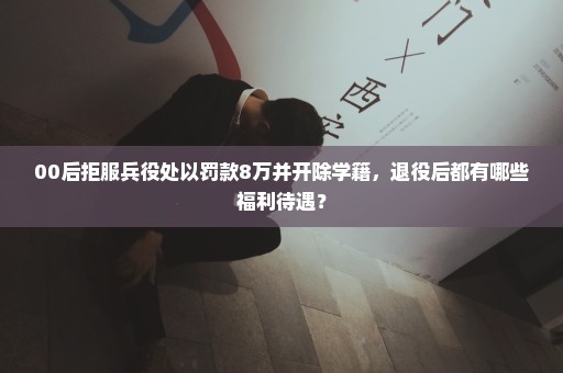 00后拒服兵役处以罚款8万并开除学籍，退役后都有哪些福利待遇？