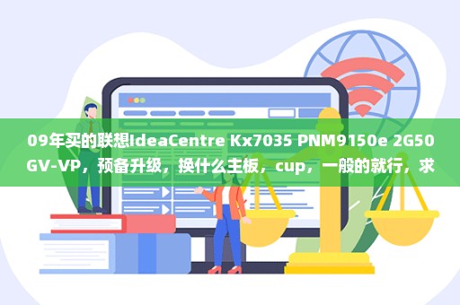 09年买的联想IdeaCentre Kx7035 PNM9150e 2G50GV-VP，预备升级，换什么主板，cup，一般的就行，求指导