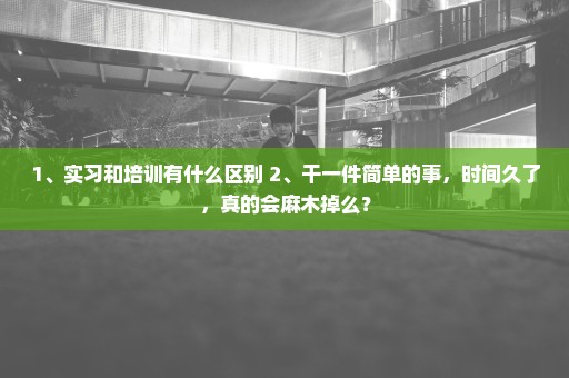 1、实习和培训有什么区别 2、干一件简单的事，时间久了，真的会麻木掉么？