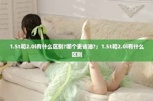 1.5t和2.0l有什么区别?哪个更省油?；1.5t和2.0l有什么区别