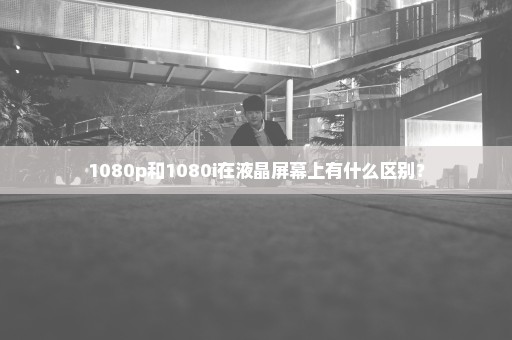 1080p和1080i在液晶屏幕上有什么区别？