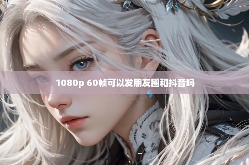 1080p 60帧可以发朋友圈和抖音吗