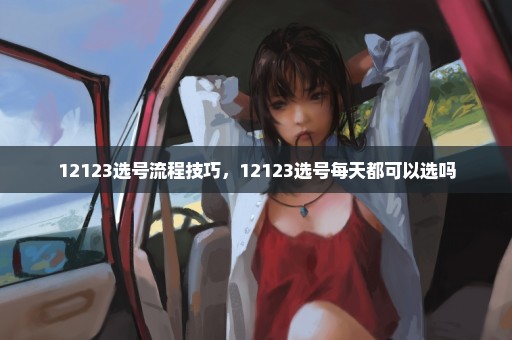 12123选号流程技巧，12123选号每天都可以选吗