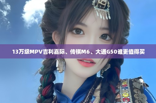 13万级MPV吉利嘉际、传祺M6、大通G50谁更值得买