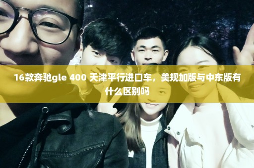 16款奔驰gle 400 天津平行进口车，美规加版与中东版有什么区别吗