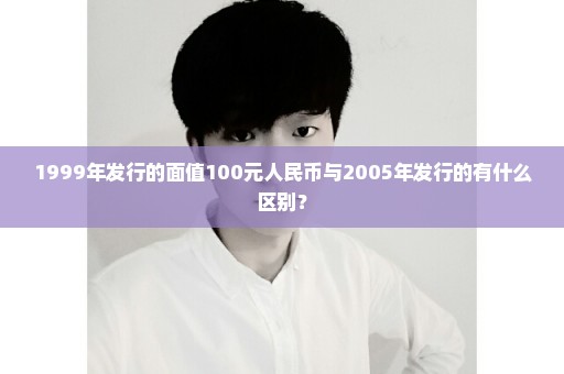 1999年发行的面值100元人民币与2005年发行的有什么区别？