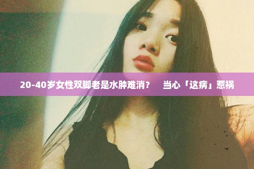 20-40岁女性双脚老是水肿难消？　当心「这病」惹祸