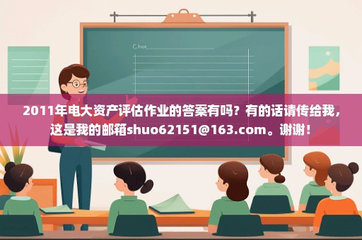 2011年电大资产评估作业的答案有吗？有的话请传给我，这是我的邮箱shuo62151@163.com。谢谢！