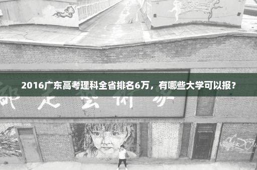 2016广东高考理科全省排名6万，有哪些大学可以报？